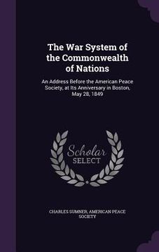 portada The War System of the Commonwealth of Nations: An Address Before the American Peace Society, at Its Anniversary in Boston, May 28, 1849 (en Inglés)