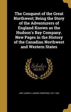 portada The Conquest of the Great Northwest; Being the Story of the Adventurers of England Known as the Hudson's Bay Company. New Pages in the History of the (en Inglés)