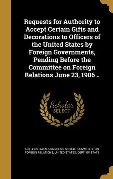 portada Requests for Authority to Accept Certain Gifts and Decorations to Officers of the United States by Foreign Governments, Pending Before the Committee o (in English)