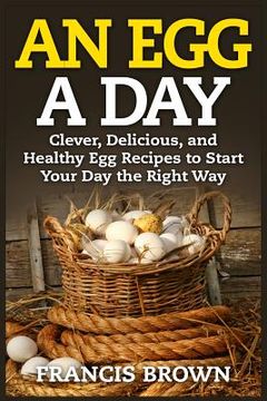 portada An Egg a Day: Clever, Delicious, and Healthy Egg Recipes to Start Your Day the Right Way (en Inglés)