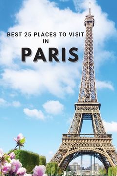 portada Best 25 Places To Visit In Paris: Top 25 Places to Visit in Paris to Have Fun, Take Pictures, Meet People, See Beautiful Views, and Experience Paris F (en Inglés)