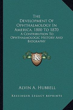 portada the development of ophthalmology in america, 1800 to 1870: a contribution to ophthalmologic history and biography (en Inglés)