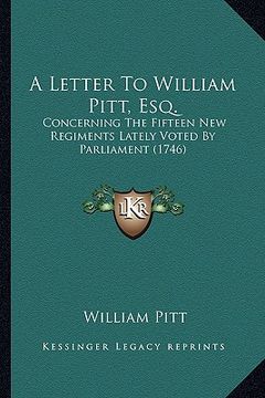 portada a letter to william pitt, esq. a letter to william pitt, esq.: concerning the fifteen new regiments lately voted by parliamconcerning the fifteen ne (en Inglés)