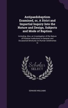 portada Antipaedobaptism Examined, or, A Strict and Impartial Inquiry Into the Nature and Design, Subjects and Mode of Baptism: Including, Also, an Investigat (in English)