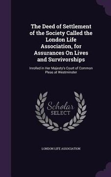 portada The Deed of Settlement of the Society Called the London Life Association, for Assurances On Lives and Survivorships: Inrolled in Her Majesty's Court o (en Inglés)