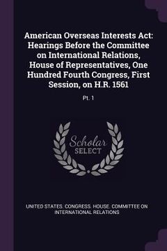 portada American Overseas Interests Act: Hearings Before the Committee on International Relations, House of Representatives, One Hundred Fourth Congress, Firs (en Inglés)