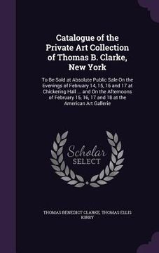 portada Catalogue of the Private Art Collection of Thomas B. Clarke, New York: To Be Sold at Absolute Public Sale On the Evenings of February 14, 15, 16 and 1 (en Inglés)