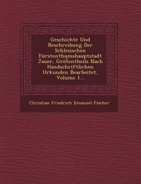 portada Geschichte Und Beschreibung Der Schlesischen Furstenthumshauptstadt Jauer, Grot Entheils Nach Handschriftlichen Urkunden Bearbeitet, Volume 1... (in English)