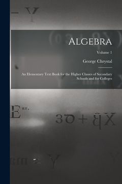 portada Algebra: An Elementary Text Book for the Higher Classes of Secondary Schools and for Colleges; Volume 1 (en Inglés)
