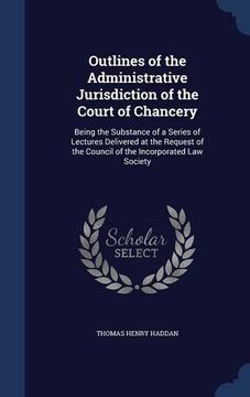 portada Outlines of the Administrative Jurisdiction of the Court of Chancery: Being the Substance of a Series of Lectures Delivered at the Request of the Council of the Incorporated Law Society