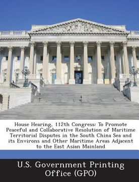 portada House Hearing, 112th Congress: To Promote Peaceful and Collaborative Resolution of Maritime Territorial Disputes in the South China Sea and Its Envir (in English)