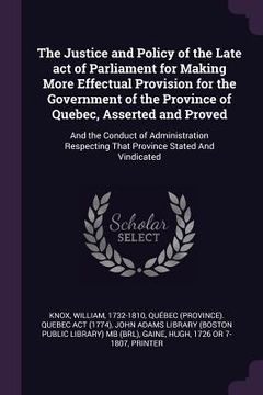 portada The Justice and Policy of the Late act of Parliament for Making More Effectual Provision for the Government of the Province of Quebec, Asserted and Pr (en Inglés)
