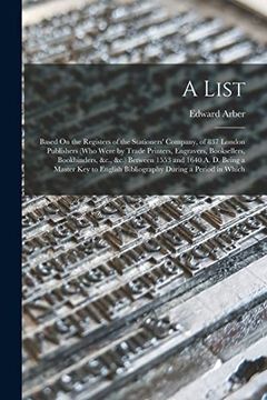 portada A List: Based on the Registers of the Stationers' Company, of 837 London Publishers (Who Were by Trade Printers, Engravers, Booksellers, Bookbinders,.   English Bibliography During a Period in Which