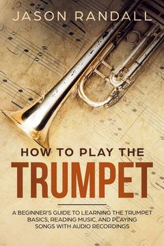 portada How to Play the Trumpet: A Beginner’S Guide to Learning the Trumpet Basics, Reading Music, and Playing Songs With Audio Recordings (in English)