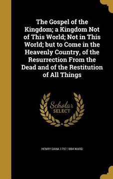 portada The Gospel of the Kingdom; a Kingdom Not of This World; Not in This World; but to Come in the Heavenly Country, of the Resurrection From the Dead and (en Inglés)