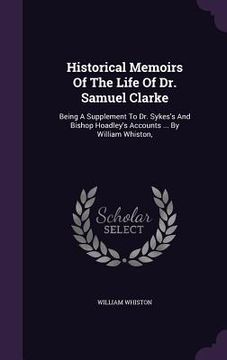 portada Historical Memoirs Of The Life Of Dr. Samuel Clarke: Being A Supplement To Dr. Sykes's And Bishop Hoadley's Accounts ... By William Whiston, (in English)