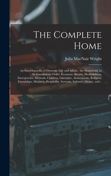 portada The Complete Home [microform]: an Encyclopaedia of Domestic Life and Affairs: the Household, in Its Foundation, Order, Economy, Beauty, Healthfulness (en Inglés)