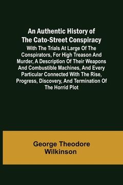 portada An Authentic History of the Cato-Street Conspiracy; With the trials at large of the conspirators, for high treason and murder, a description of their (in English)