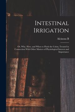 portada Intestinal Irrigation; or, Why, how, and When to Flush the Colon, Treated in Connection With Other Matters of Physiological Interest and Importance (en Inglés)