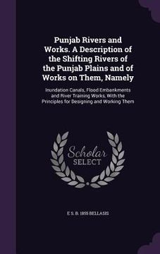 portada Punjab Rivers and Works. A Description of the Shifting Rivers of the Punjab Plains and of Works on Them, Namely: Inundation Canals, Flood Embankments (en Inglés)