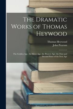 portada The Dramatic Works of Thomas Heywood: The Golden Age. the Silver Age. the Brazen Age. the First and Second Parts of the Iron Age (en Inglés)