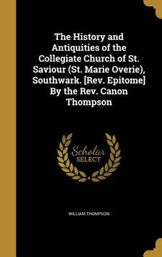 portada The History and Antiquities of the Collegiate Church of St. Saviour (St. Marie Overie), Southwark. [Rev. Epitome] By the Rev. Canon Thompson (in English)