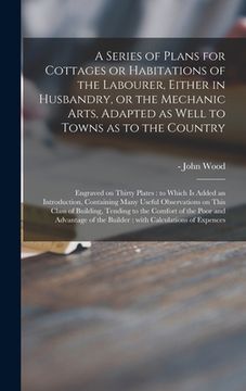 portada A Series of Plans for Cottages or Habitations of the Labourer, Either in Husbandry, or the Mechanic Arts, Adapted as Well to Towns as to the Country: (en Inglés)