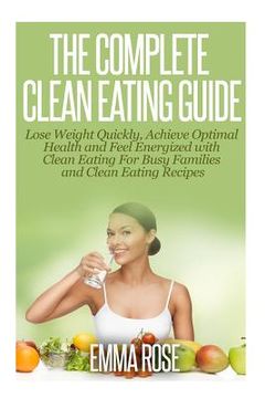 portada The Complete Clean Eating Guide: Lose Weight Quickly, Achieve Optimal Health and Feel Energized with Clean Eating for Busy Families and Clean Eating R (en Inglés)