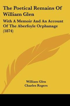portada the poetical remains of william glen: with a memoir and an account of the aberfoyle orphanage (1874) (en Inglés)
