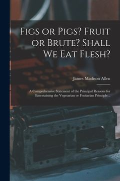 portada Figs or Pigs? Fruit or Brute? Shall We Eat Flesh?: a Comprehensive Statement of the Principal Reasons for Entertaining the Vegetarian or Fruitarian Pr