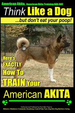 portada American Akita, American Akita Training AAA AKC Think Like a Dog But Don't Eat Your Poop!: Here's EXACTLY How To TRAIN Your American Akita (en Inglés)
