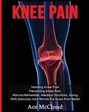 Knee Pain: Treating Knee Pain: Preventing Knee Pain: Natural Remedies, Medical Solutions, Along With Exercises And Rehab For Knee Pain Relief