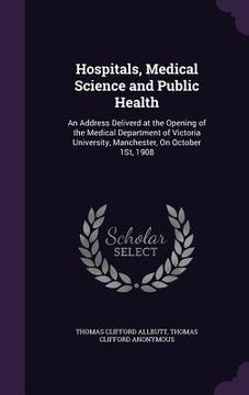 portada Hospitals, Medical Science and Public Health: An Address Deliverd at the Opening of the Medical Department of Victoria University, Manchester, On Octo (en Inglés)