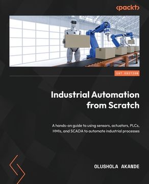 portada Industrial Automation from Scratch: A hands-on guide to using sensors, actuators, PLCs, HMIs, and SCADA to automate industrial processes