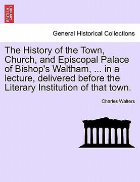 portada the history of the town, church, and episcopal palace of bishop's waltham, ... in a lecture, delivered before the literary institution of that town. (en Inglés)