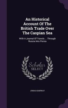 portada An Historical Account Of The British Trade Over The Caspian Sea: With A Journal Of Travels ... Through Russia Into Persia (en Inglés)