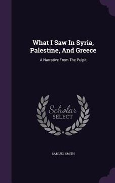 portada What I Saw In Syria, Palestine, And Greece: A Narrative From The Pulpit (en Inglés)