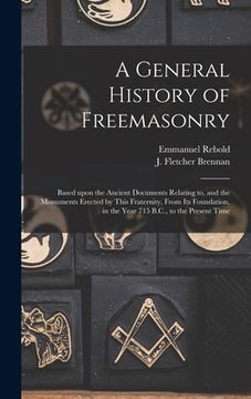 portada A General History of Freemasonry: Based Upon the Ancient Documents Relating to, and the Monuments Erected by This Fraternity, From Its Foundation, in