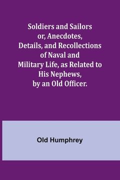 portada Soldiers and Sailors or, Anecdotes, Details, and Recollections of Naval and Military Life, as Related to His Nephews, by an Old Officer. (en Inglés)