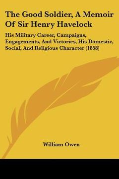 portada the good soldier, a memoir of sir henry havelock: his military career, campaigns, engagements, and victories, his domestic, social, and religious char (in English)
