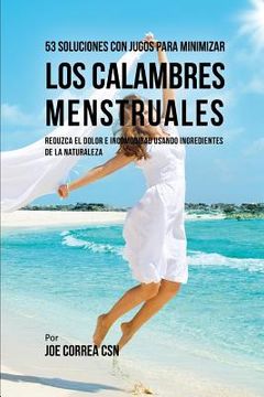 portada 53 Soluciones Con Jugos Para Minimizar Los Calambres Menstruales: Reduzca El Dolor E Incomodidad Usando Ingredientes de la Naturaleza