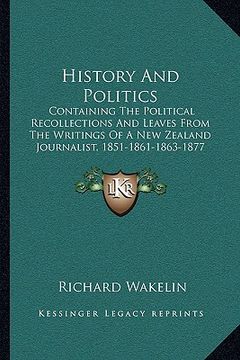 portada history and politics: containing the political recollections and leaves from the writings of a new zealand journalist, 1851-1861-1863-1877 ( (en Inglés)