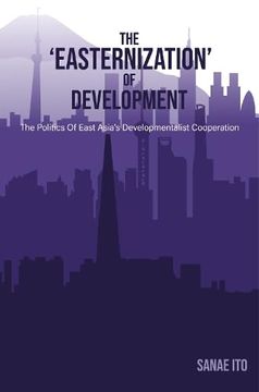 portada The 'easternization' of Development: The Politics of East Asia's Developmentalist Cooperation (en Inglés)
