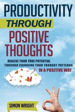 portada Productivity Through Positive Thoughts: Realise Your True Potential Through Changing Your Thought Patterns In A Positive Way (en Inglés)