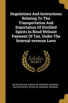 portada Regulations And Instructions Relating To The Transportation And Exportation Of Distilled Spirits In Bond Without Payment Of Tax, Under The Internal-re (en Inglés)
