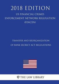 portada Transfer and Reorganization of Bank Secrecy Act Regulations (US Financial Crimes Enforcement Network Regulation) (FINCEN) (2018 Edition)