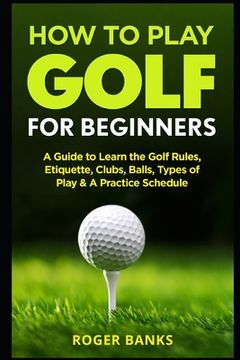 portada How to Play Golf for Beginners: A Guide to Learn the Golf Rules, Etiquette, Clubs, Balls, Types of Play, & a Practice Schedule 