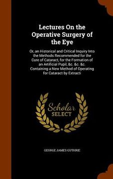 portada Lectures On the Operative Surgery of the Eye: Or, an Historical and Critical Inquiry Into the Methods Recommended for the Cure of Cataract, for the Fo (en Inglés)