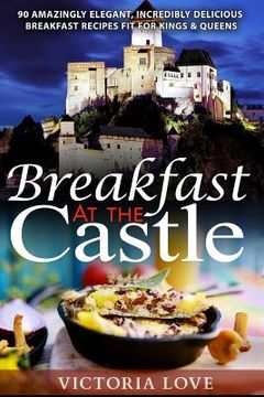 portada Breakfast At The Castle: 90 Amazingly Elegant, Incredible Delicious Breakfast Recipes Fit For Kings & Queens (en Inglés)
