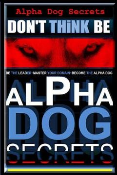 portada Alpha Dog Secrets Don't Think, BE: Alpha Dog Training Secrets How to Become Alpha Dog (in English)